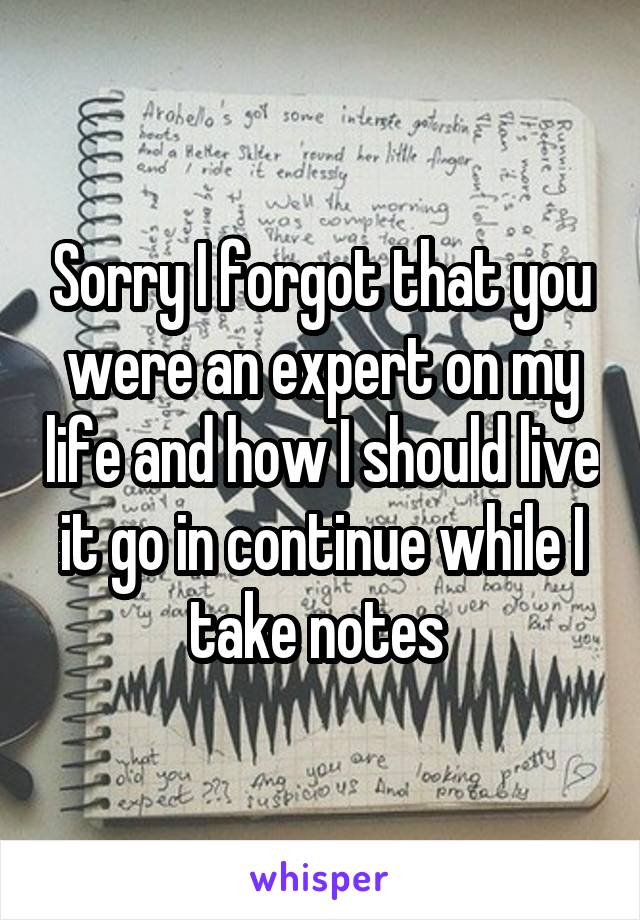 Sorry I forgot that you were an expert on my life and how I should live it go in continue while I take notes 