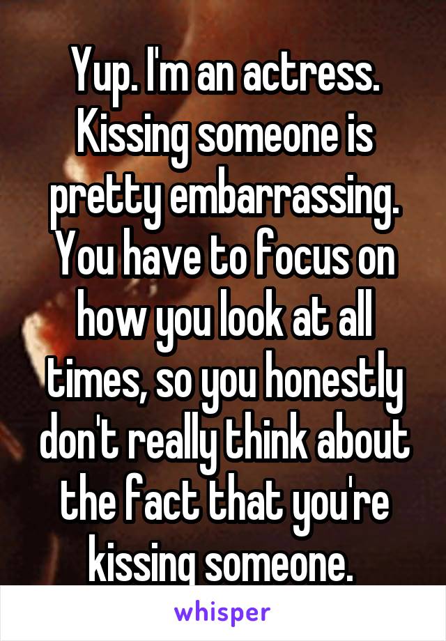 Yup. I'm an actress. Kissing someone is pretty embarrassing. You have to focus on how you look at all times, so you honestly don't really think about the fact that you're kissing someone. 