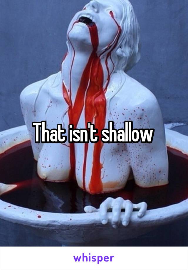 That isn't shallow 