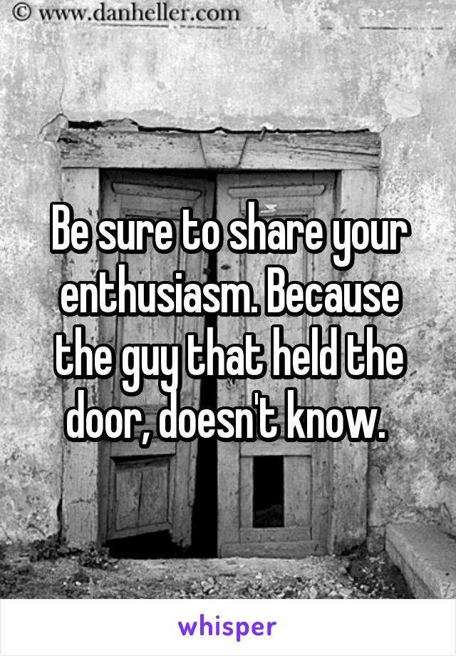 Be sure to share your enthusiasm. Because the guy that held the door, doesn't know. 