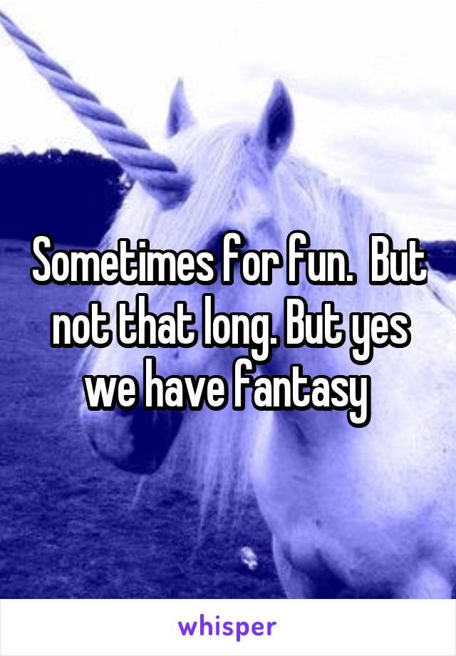 Sometimes for fun.  But not that long. But yes we have fantasy 