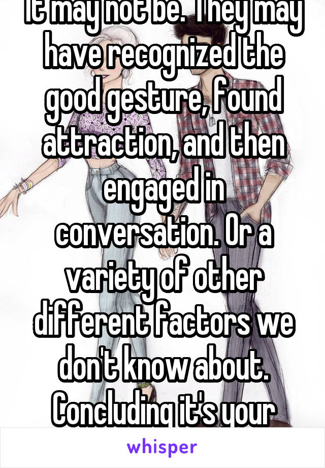 It may not be. They may have recognized the good gesture, found attraction, and then engaged in conversation. Or a variety of other different factors we don't know about.
Concluding it's your opinion.