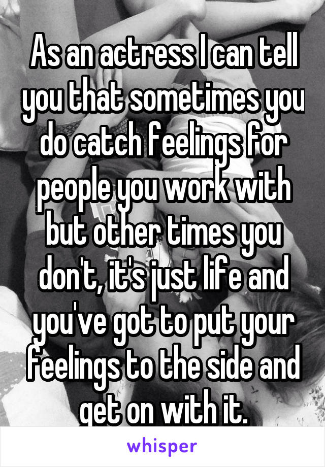 As an actress I can tell you that sometimes you do catch feelings for people you work with but other times you don't, it's just life and you've got to put your feelings to the side and get on with it.