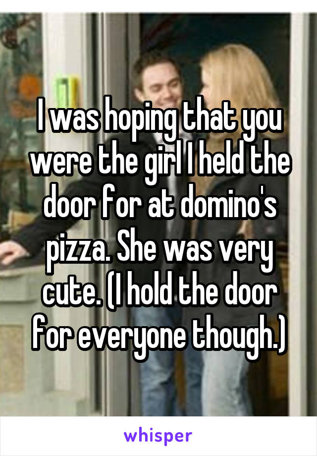 I was hoping that you were the girl I held the door for at domino's pizza. She was very cute. (I hold the door for everyone though.)