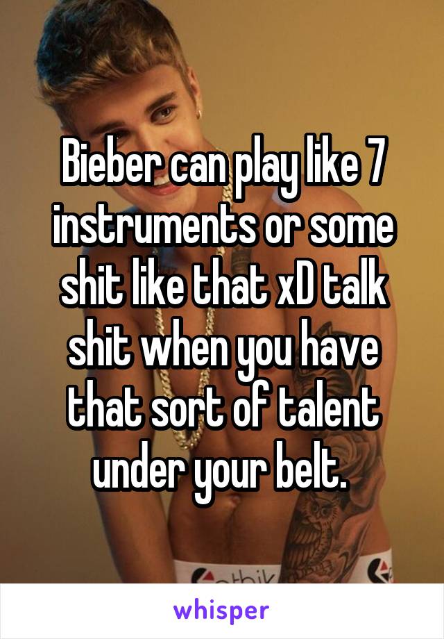 Bieber can play like 7 instruments or some shit like that xD talk shit when you have that sort of talent under your belt. 