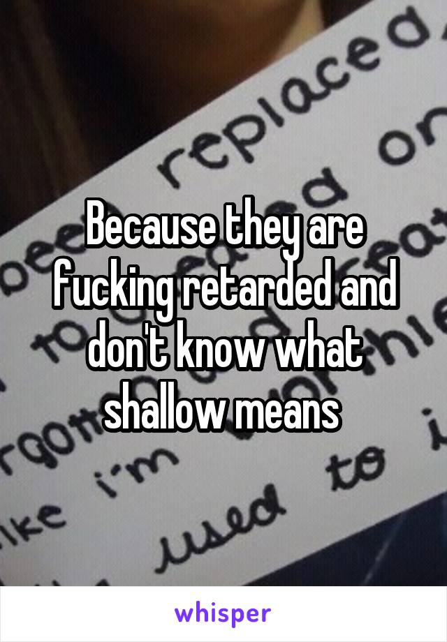 Because they are fucking retarded and don't know what shallow means 