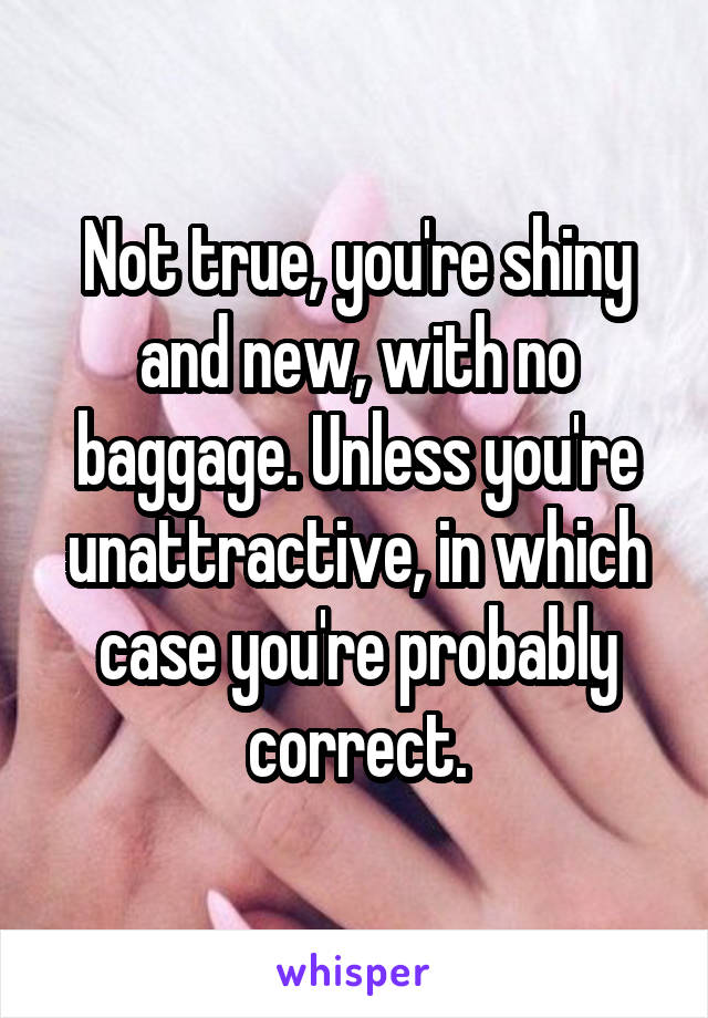 Not true, you're shiny and new, with no baggage. Unless you're unattractive, in which case you're probably correct.