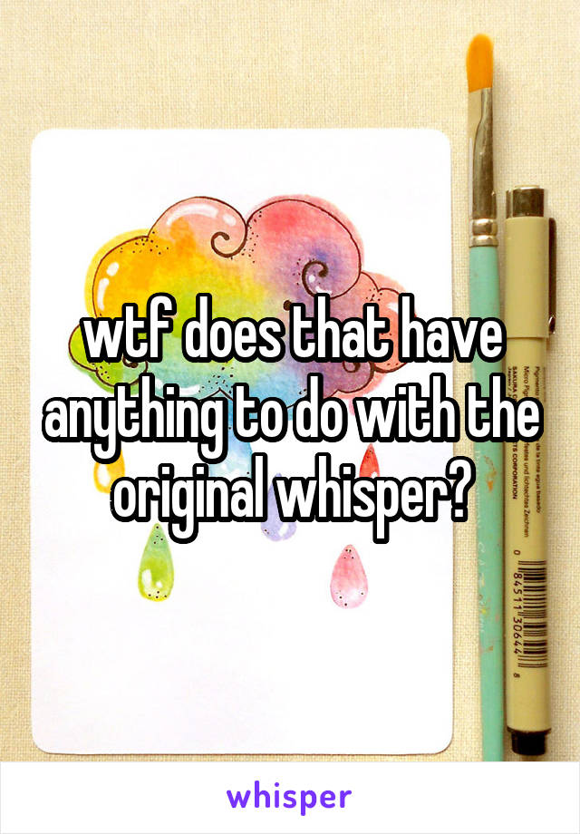 wtf does that have anything to do with the original whisper?