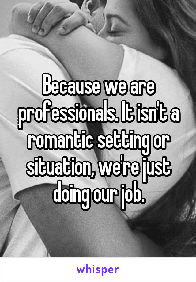 Because we are professionals. It isn't a romantic setting or situation, we're just doing our job.