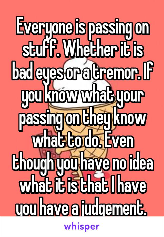 Everyone is passing on stuff. Whether it is bad eyes or a tremor. If you know what your passing on they know what to do. Even though you have no idea what it is that I have you have a judgement. 