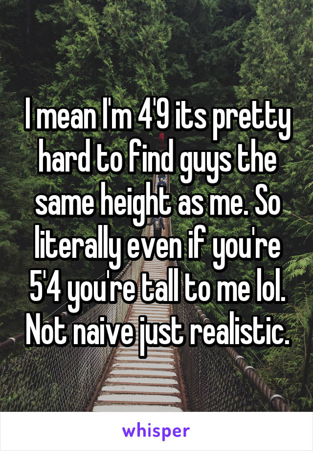 I mean I'm 4'9 its pretty hard to find guys the same height as me. So literally even if you're 5'4 you're tall to me lol. Not naive just realistic.