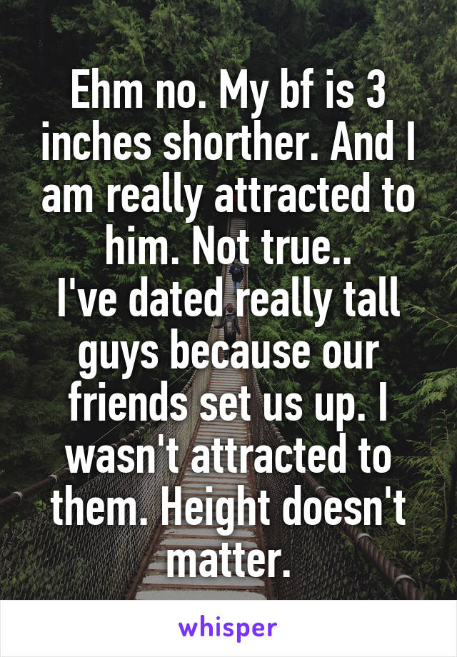 Ehm no. My bf is 3 inches shorther. And I am really attracted to him. Not true..
I've dated really tall guys because our friends set us up. I wasn't attracted to them. Height doesn't matter.