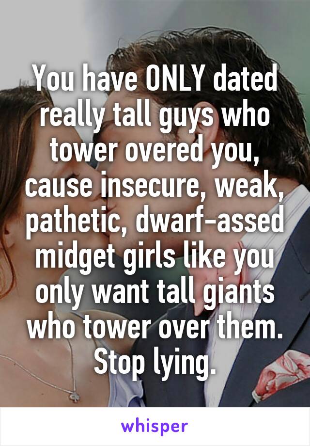 You have ONLY dated really tall guys who tower overed you, cause insecure, weak, pathetic, dwarf-assed midget girls like you only want tall giants who tower over them.
Stop lying.