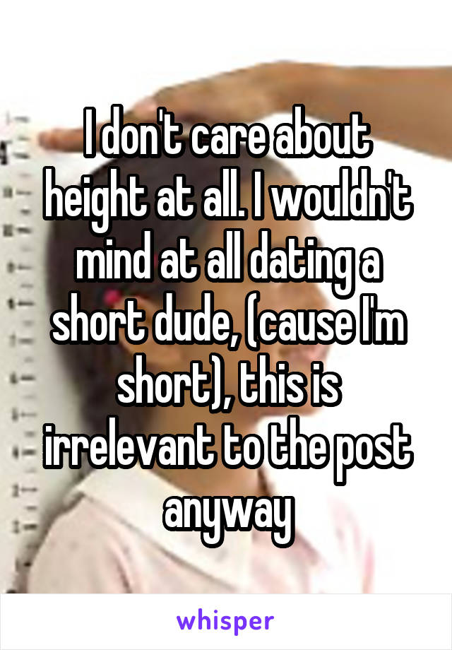 I don't care about height at all. I wouldn't mind at all dating a short dude, (cause I'm short), this is irrelevant to the post anyway