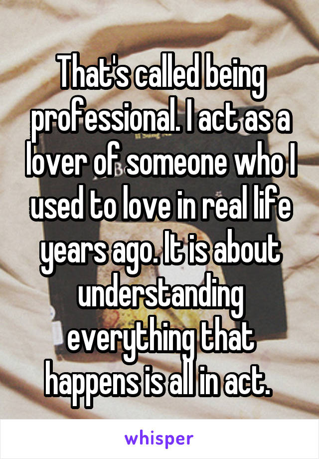 That's called being professional. I act as a lover of someone who I used to love in real life years ago. It is about understanding everything that happens is all in act. 