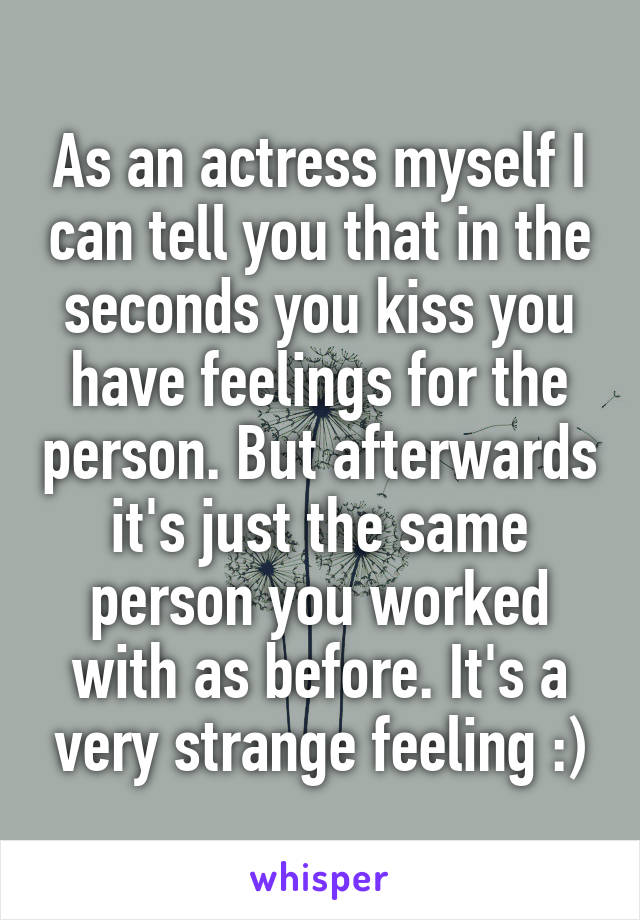 As an actress myself I can tell you that in the seconds you kiss you have feelings for the person. But afterwards it's just the same person you worked with as before. It's a very strange feeling :)