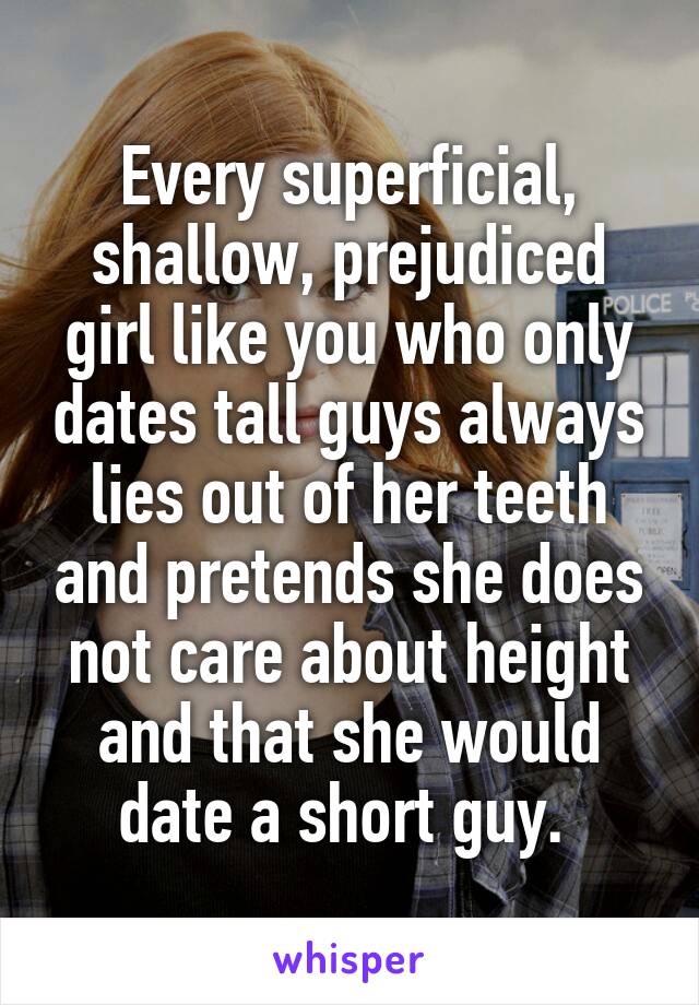 Every superficial, shallow, prejudiced girl like you who only dates tall guys always lies out of her teeth and pretends she does not care about height and that she would date a short guy. 