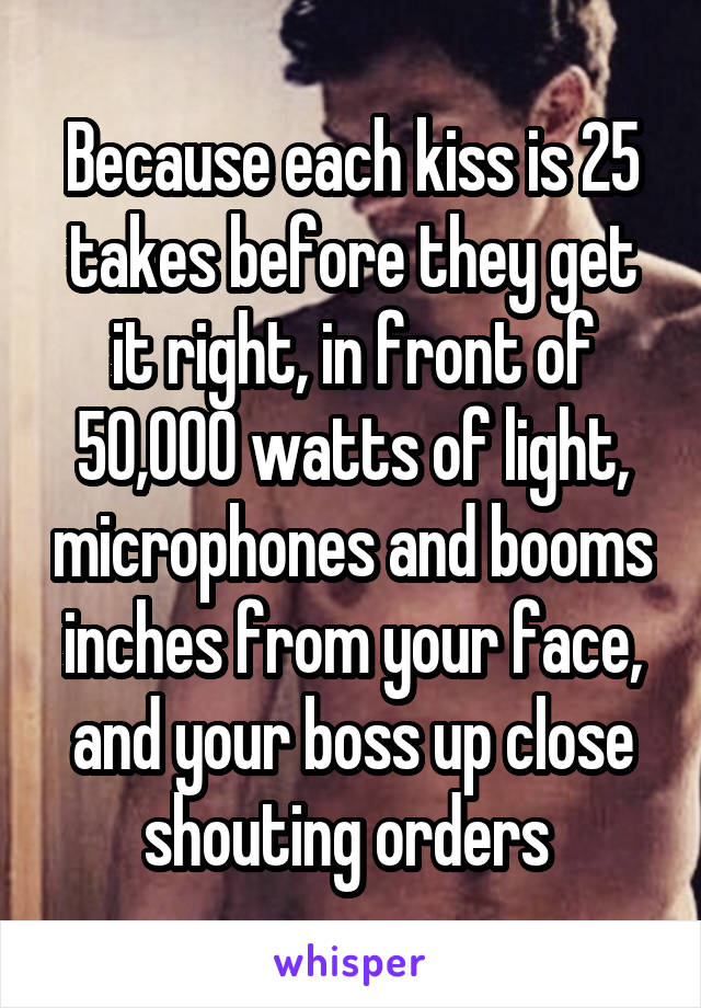 Because each kiss is 25 takes before they get it right, in front of 50,000 watts of light, microphones and booms inches from your face, and your boss up close shouting orders 