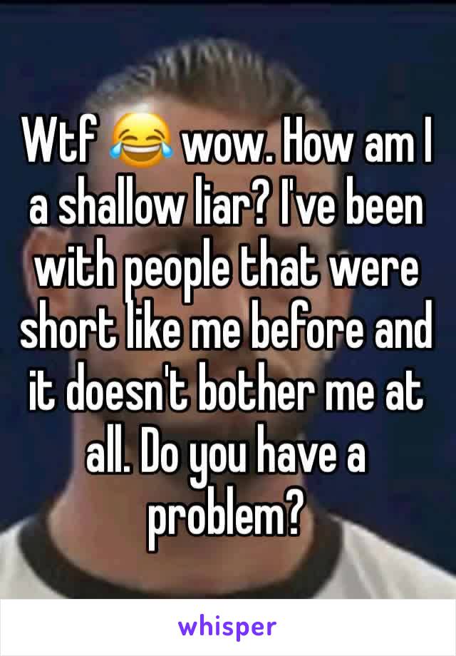 Wtf 😂 wow. How am I a shallow liar? I've been with people that were short like me before and it doesn't bother me at all. Do you have a problem?