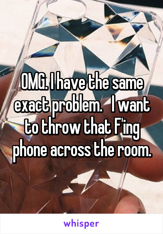 OMG. I have the same exact problem.   I want to throw that F'ing phone across the room.