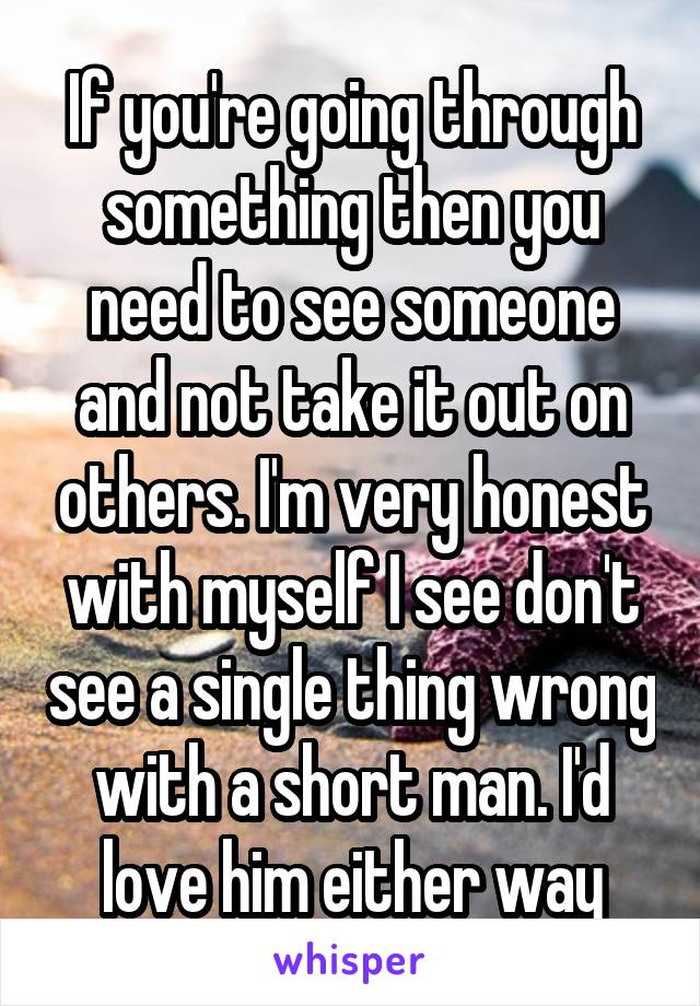 If you're going through something then you need to see someone and not take it out on others. I'm very honest with myself I see don't see a single thing wrong with a short man. I'd love him either way