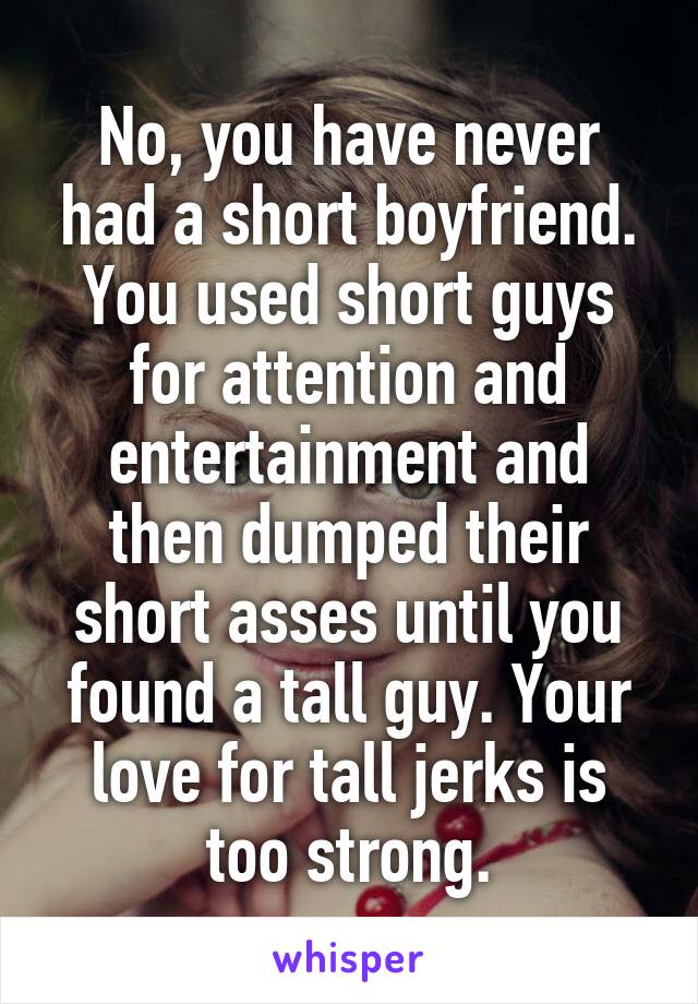 No, you have never had a short boyfriend. You used short guys for attention and entertainment and then dumped their short asses until you found a tall guy. Your love for tall jerks is too strong.