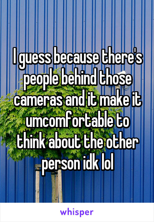 I guess because there's people behind those cameras and it make it umcomfortable to think about the other person idk lol