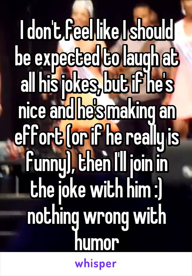 I don't feel like I should be expected to laugh at all his jokes, but if he's nice and he's making an effort (or if he really is funny), then I'll join in the joke with him :) nothing wrong with humor