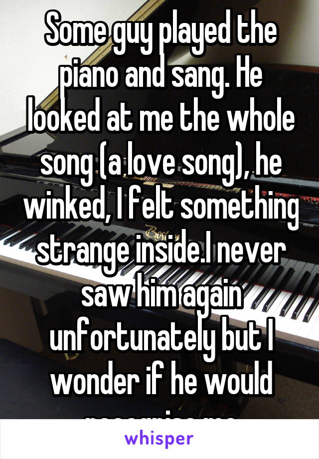 Some guy played the piano and sang. He looked at me the whole song (a love song), he winked, I felt something strange inside.I never saw him again unfortunately but I wonder if he would recognise me