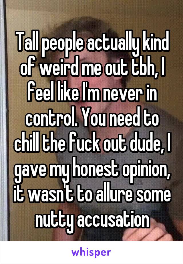 Tall people actually kind of weird me out tbh, I feel like I'm never in control. You need to chill the fuck out dude, I gave my honest opinion, it wasn't to allure some nutty accusation