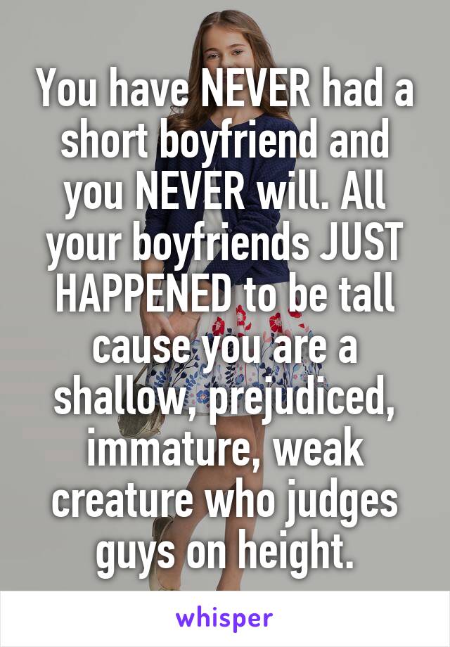 You have NEVER had a short boyfriend and you NEVER will. All your boyfriends JUST HAPPENED to be tall cause you are a shallow, prejudiced, immature, weak creature who judges guys on height.