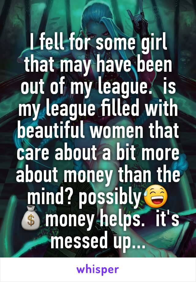 I fell for some girl that may have been out of my league.  is my league filled with beautiful women that care about a bit more about money than the mind? possibly😅
💰money helps.  it's messed up...