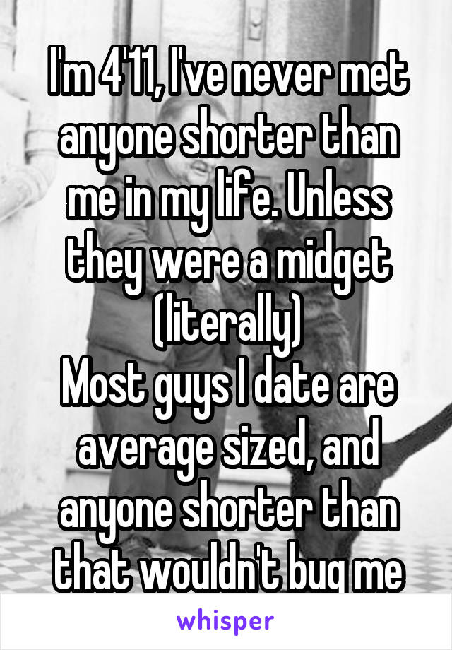 I'm 4'11, I've never met anyone shorter than me in my life. Unless they were a midget (literally)
Most guys I date are average sized, and anyone shorter than that wouldn't bug me