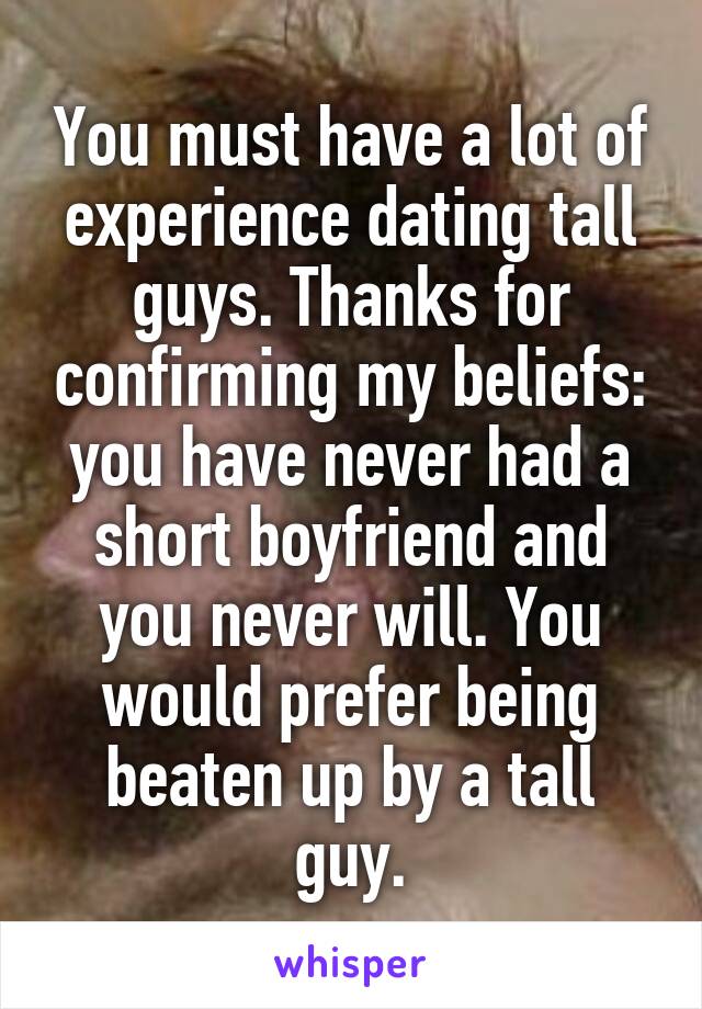 You must have a lot of experience dating tall guys. Thanks for confirming my beliefs: you have never had a short boyfriend and you never will. You would prefer being beaten up by a tall guy.