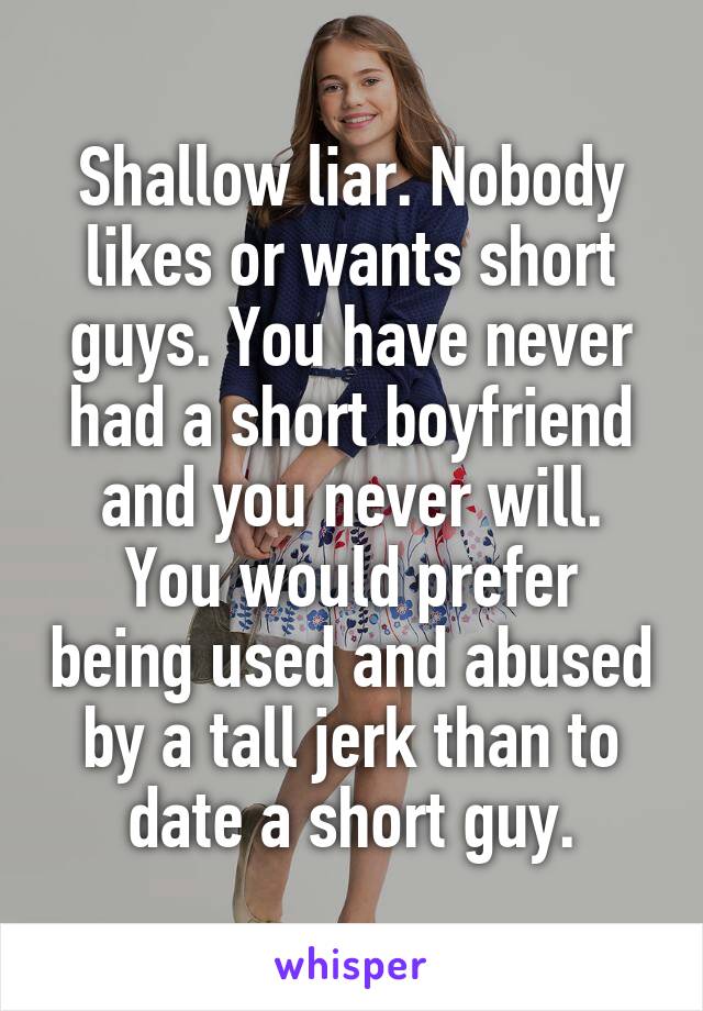 Shallow liar. Nobody likes or wants short guys. You have never had a short boyfriend and you never will.
You would prefer being used and abused by a tall jerk than to date a short guy.