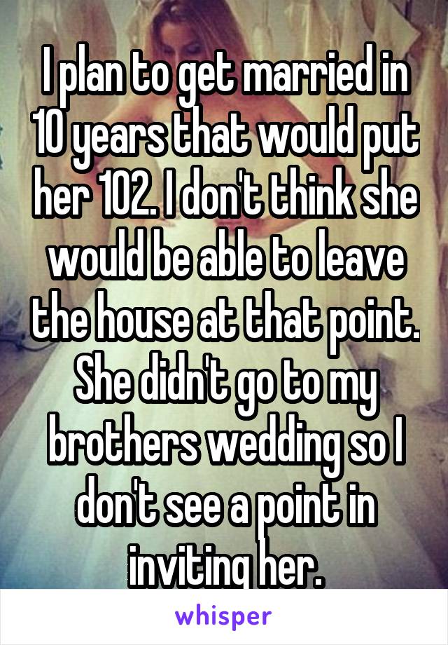 I plan to get married in 10 years that would put her 102. I don't think she would be able to leave the house at that point. She didn't go to my brothers wedding so I don't see a point in inviting her.