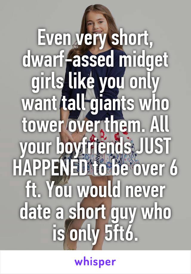 Even very short, dwarf-assed midget girls like you only want tall giants who tower over them. All your boyfriends JUST HAPPENED to be over 6 ft. You would never date a short guy who is only 5ft6.