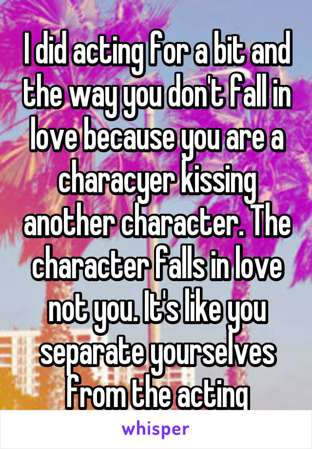 I did acting for a bit and the way you don't fall in love because you are a characyer kissing another character. The character falls in love not you. It's like you separate yourselves from the acting