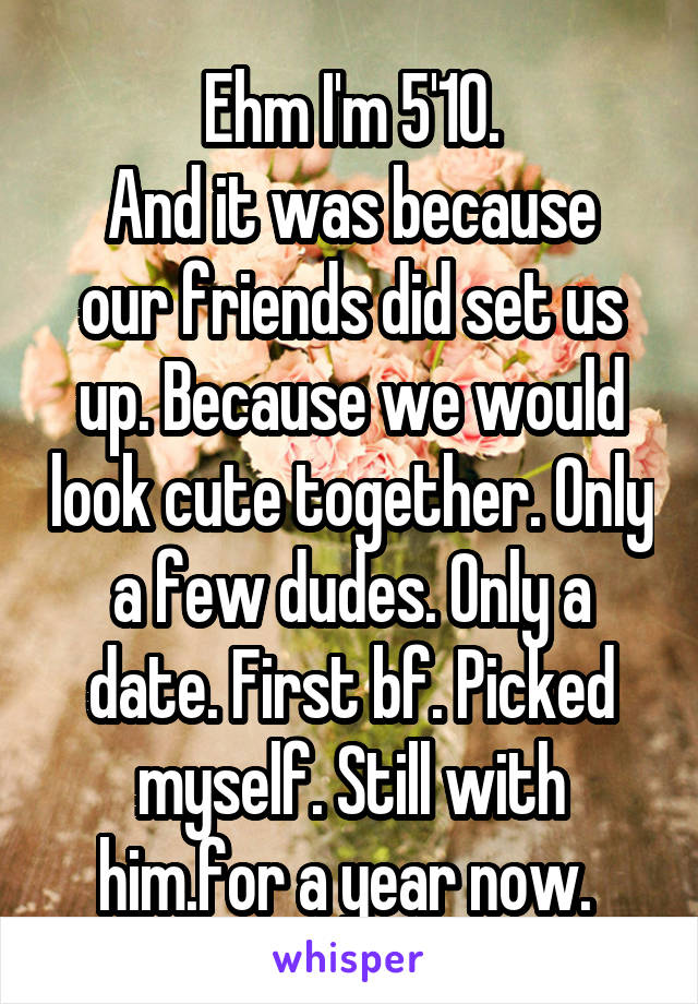 Ehm I'm 5'10.
And it was because our friends did set us up. Because we would look cute together. Only a few dudes. Only a date. First bf. Picked myself. Still with him.for a year now. 