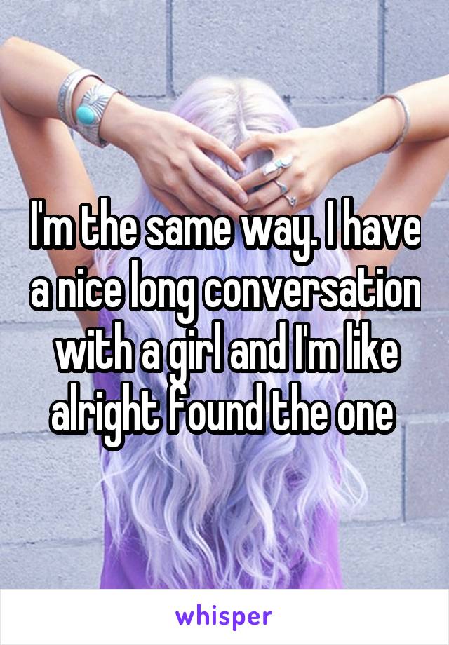 I'm the same way. I have a nice long conversation with a girl and I'm like alright found the one 