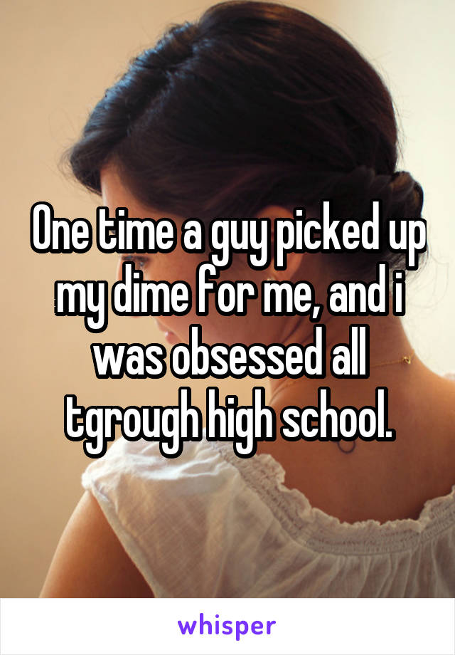 One time a guy picked up my dime for me, and i was obsessed all tgrough high school.