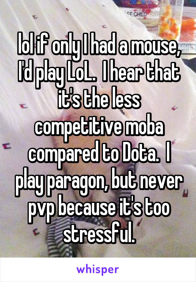 lol if only I had a mouse, I'd play LoL.  I hear that it's the less competitive moba compared to Dota.  I play paragon, but never pvp because it's too stressful.