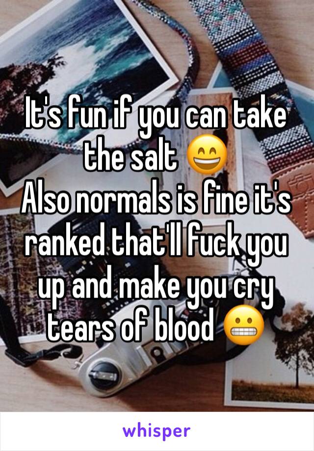 It's fun if you can take the salt 😄 
Also normals is fine it's ranked that'll fuck you up and make you cry tears of blood 😬