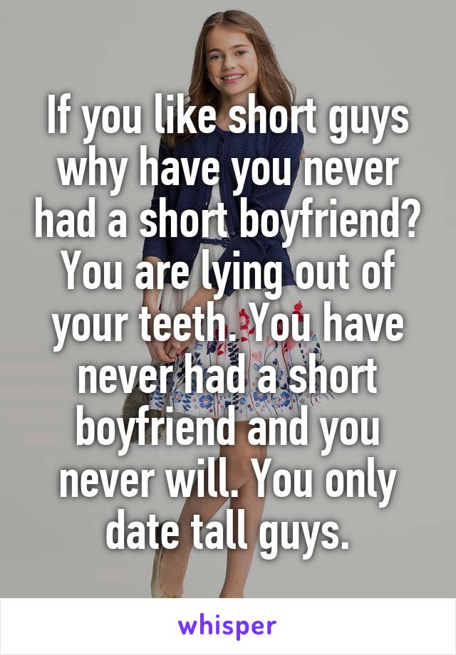 If you like short guys why have you never had a short boyfriend?
You are lying out of your teeth. You have never had a short boyfriend and you never will. You only date tall guys.