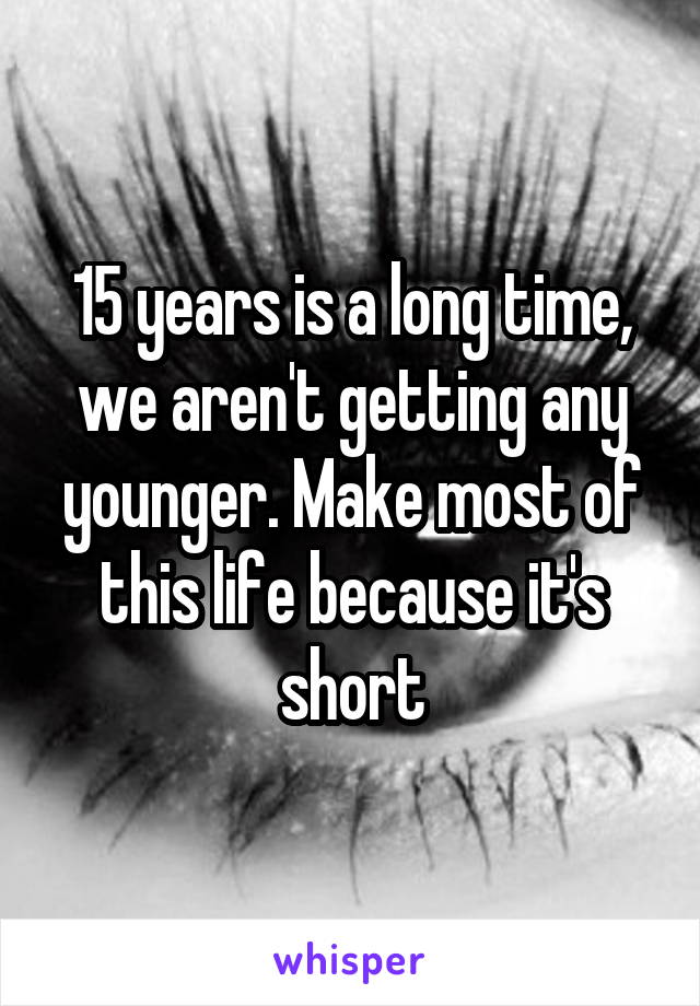 15 years is a long time, we aren't getting any younger. Make most of this life because it's short