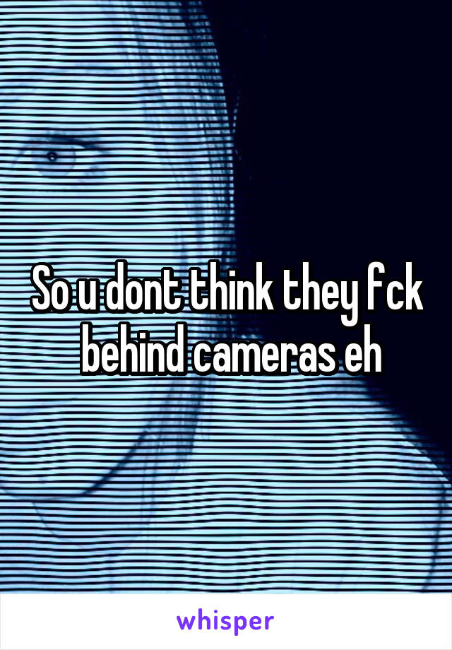 So u dont think they fck  behind cameras eh