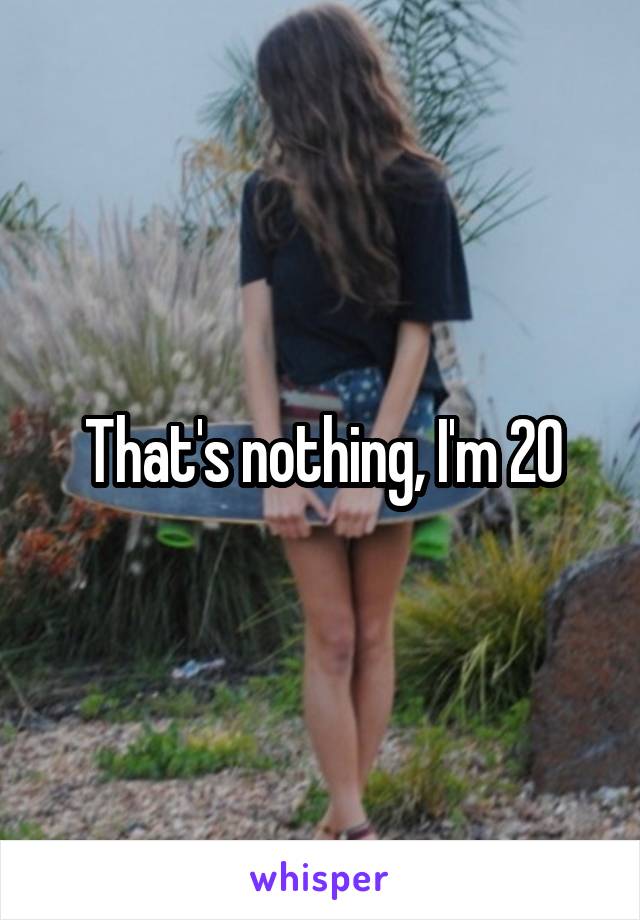 That's nothing, I'm 20