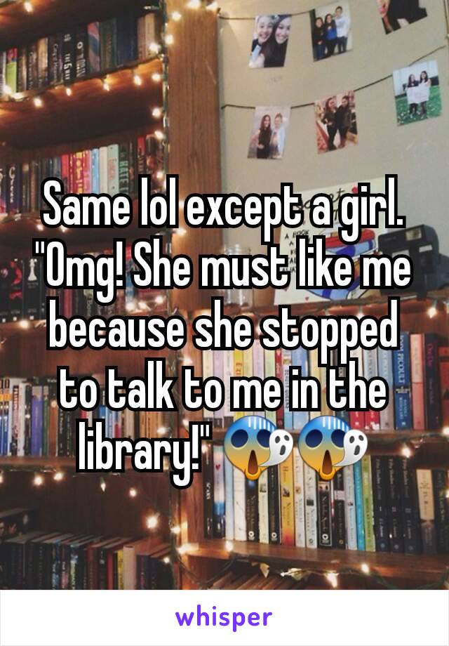 Same lol except a girl. "Omg! She must like me because she stopped to talk to me in the library!" 😱😱