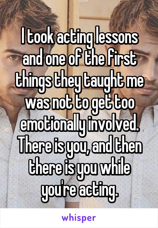 I took acting lessons and one of the first things they taught me was not to get too emotionally involved. There is you, and then there is you while you're acting.