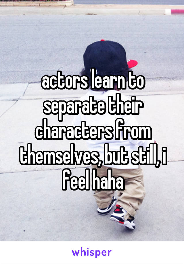 actors learn to separate their characters from themselves, but still, i feel haha